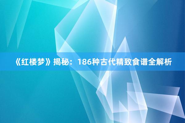 《红楼梦》揭秘：186种古代精致食谱全解析