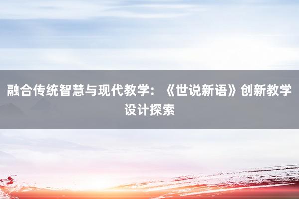 融合传统智慧与现代教学：《世说新语》创新教学设计探索